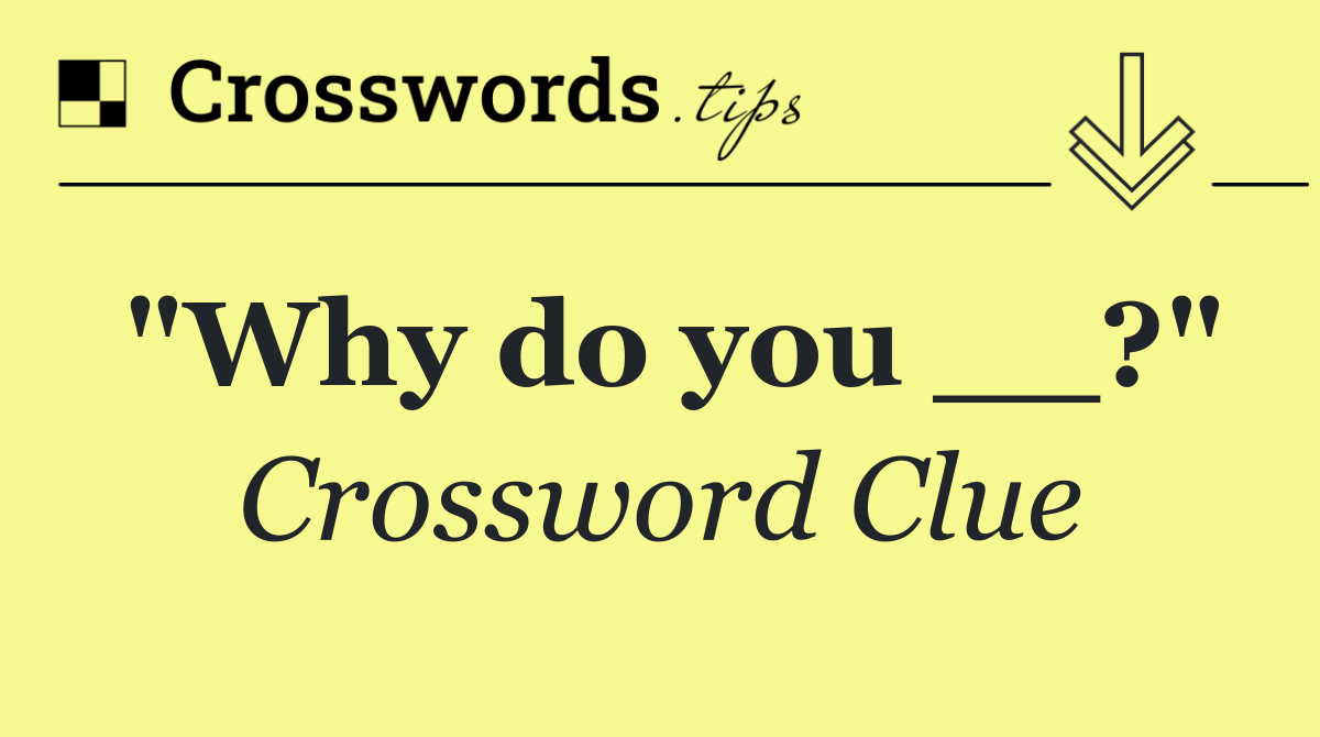 "Why do you __?"