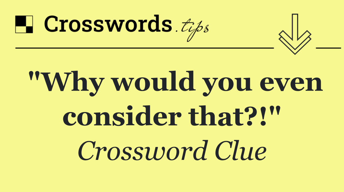 "Why would you even consider that?!"