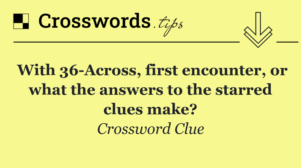 With 36 Across, first encounter, or what the answers to the starred clues make?