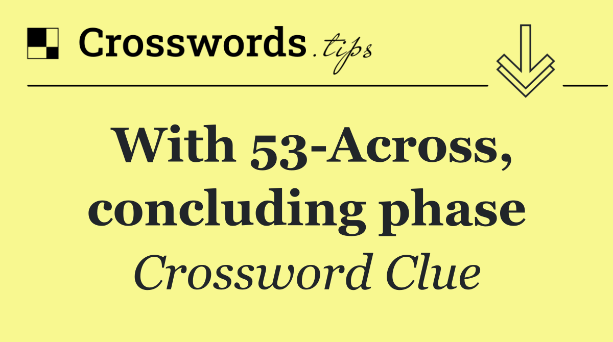 With 53 Across, concluding phase