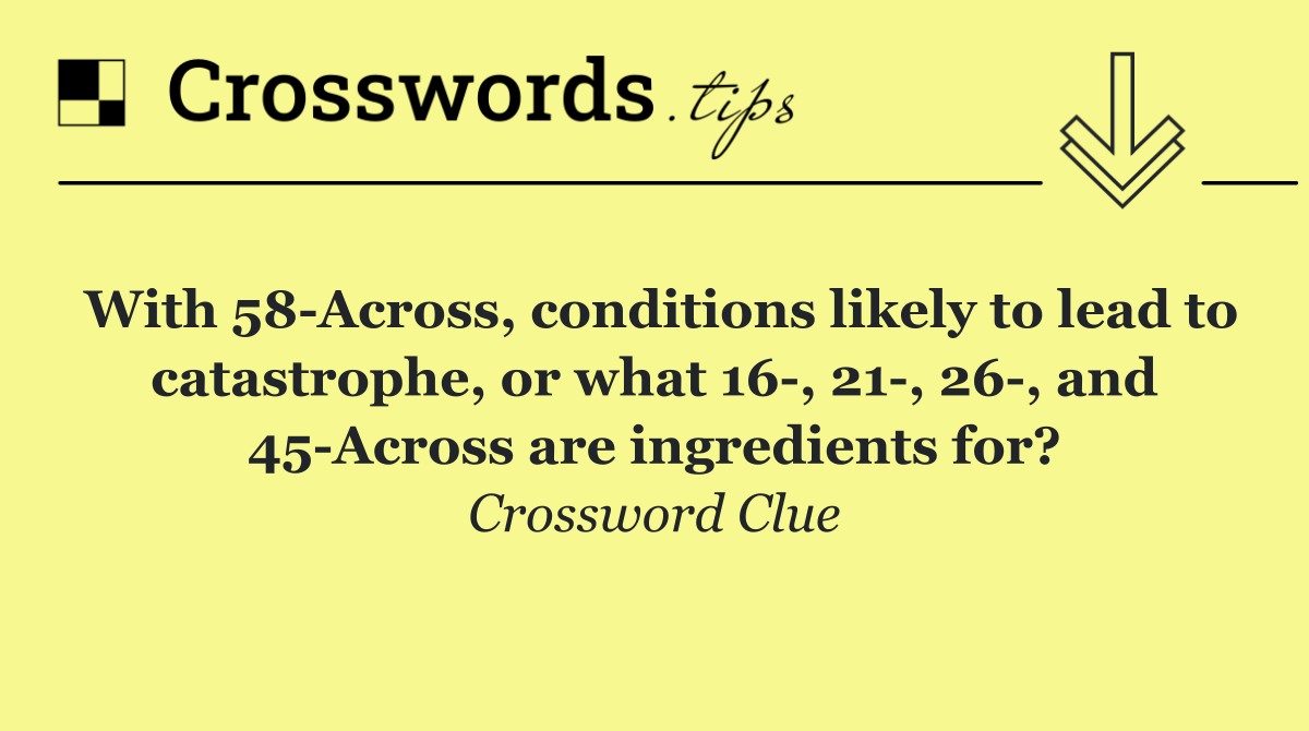 With 58 Across, conditions likely to lead to catastrophe, or what 16 , 21 , 26 , and 45 Across are ingredients for?