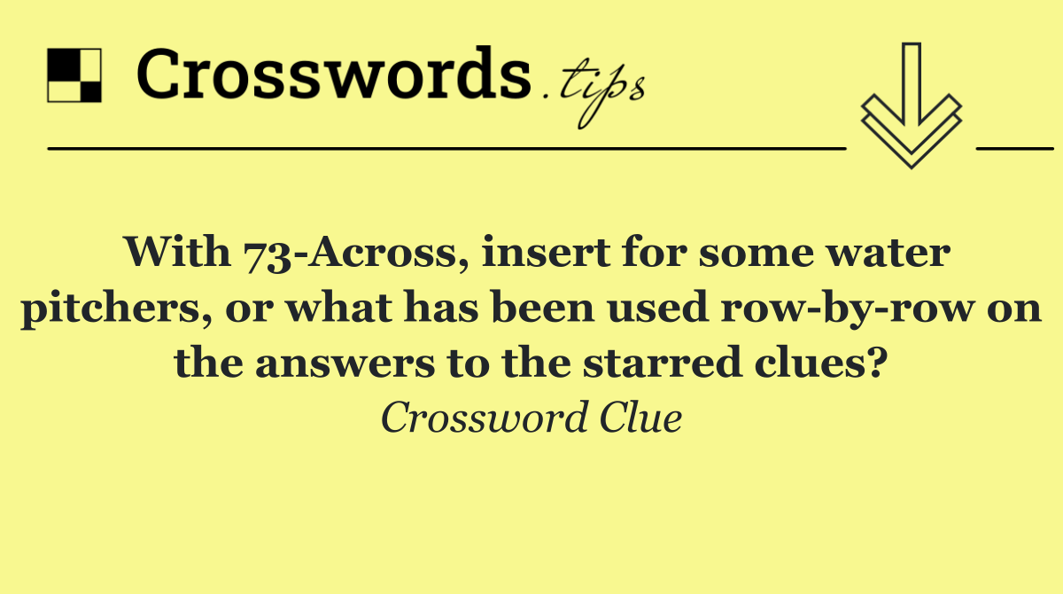 With 73 Across, insert for some water pitchers, or what has been used row by row on the answers to the starred clues?