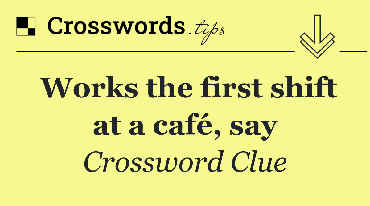 Works the first shift at a café, say