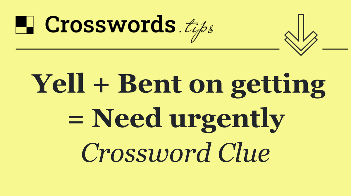 Yell + Bent on getting = Need urgently