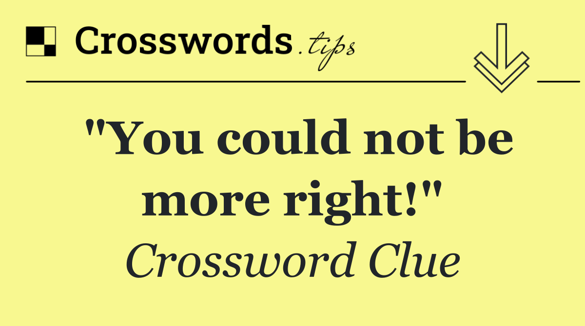 "You could not be more right!"