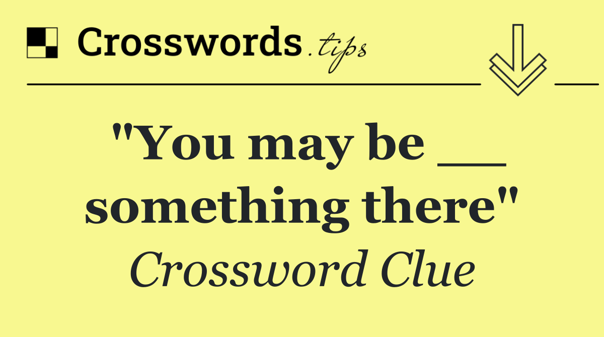 "You may be __ something there"