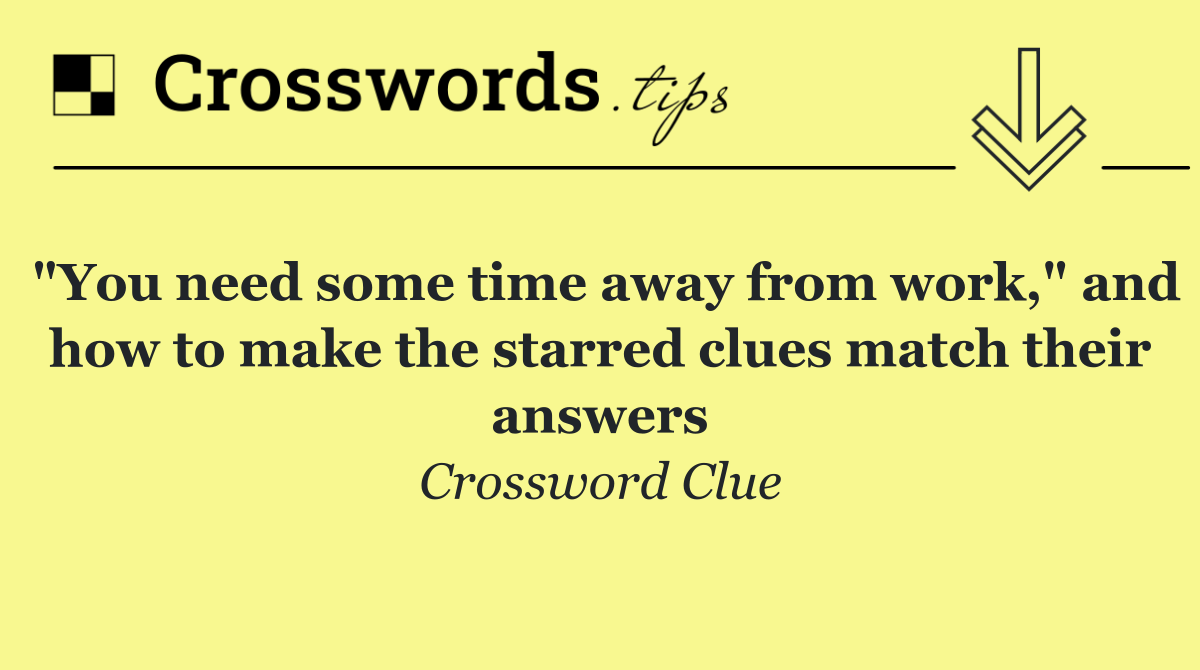 "You need some time away from work," and how to make the starred clues match their answers