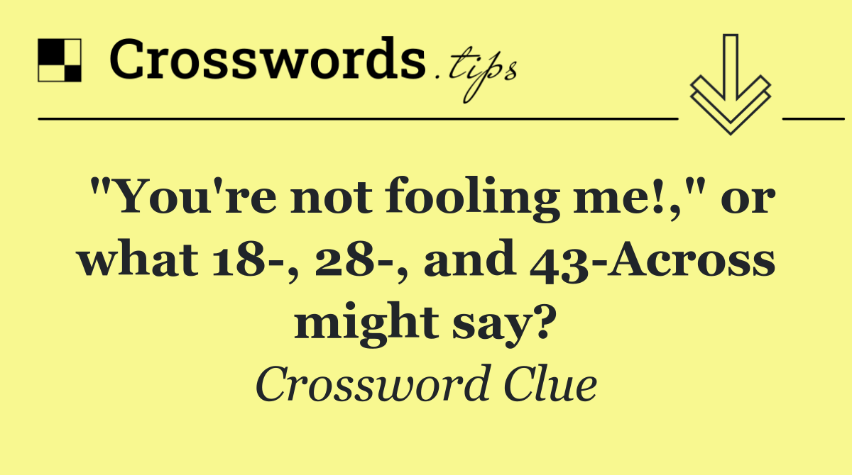 "You're not fooling me!," or what 18 , 28 , and 43 Across might say?