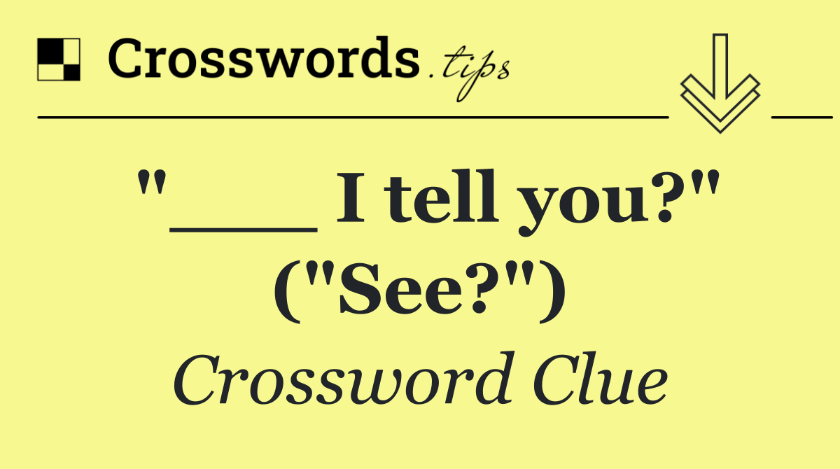 "___ I tell you?" ("See?")