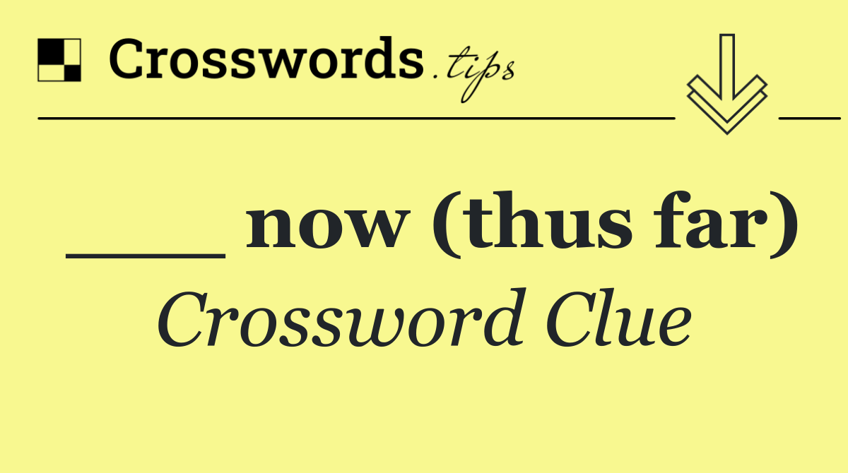 ___ now (thus far)