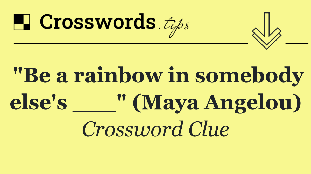 "Be a rainbow in somebody else's ___" (Maya Angelou)