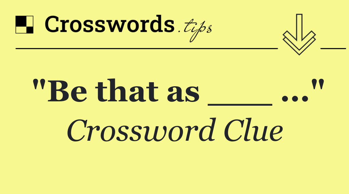 "Be that as ___ ..."