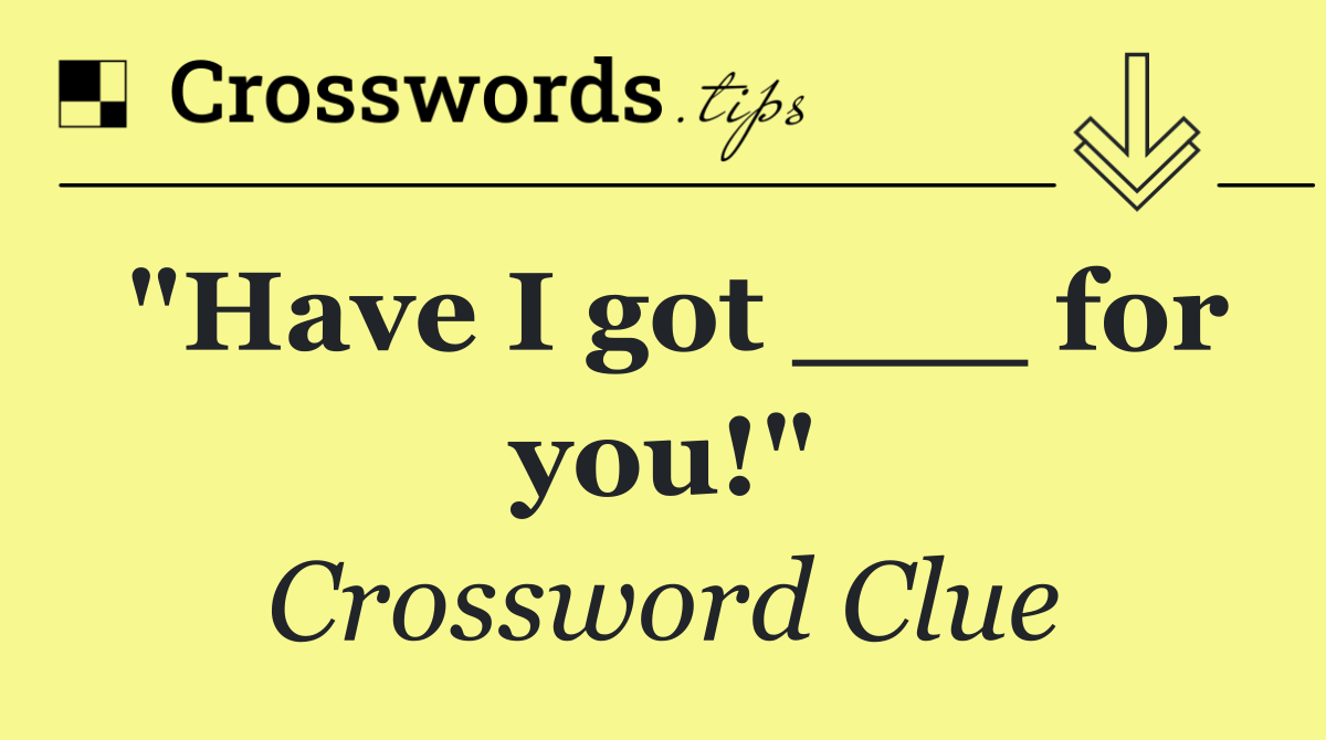 "Have I got ___ for you!"