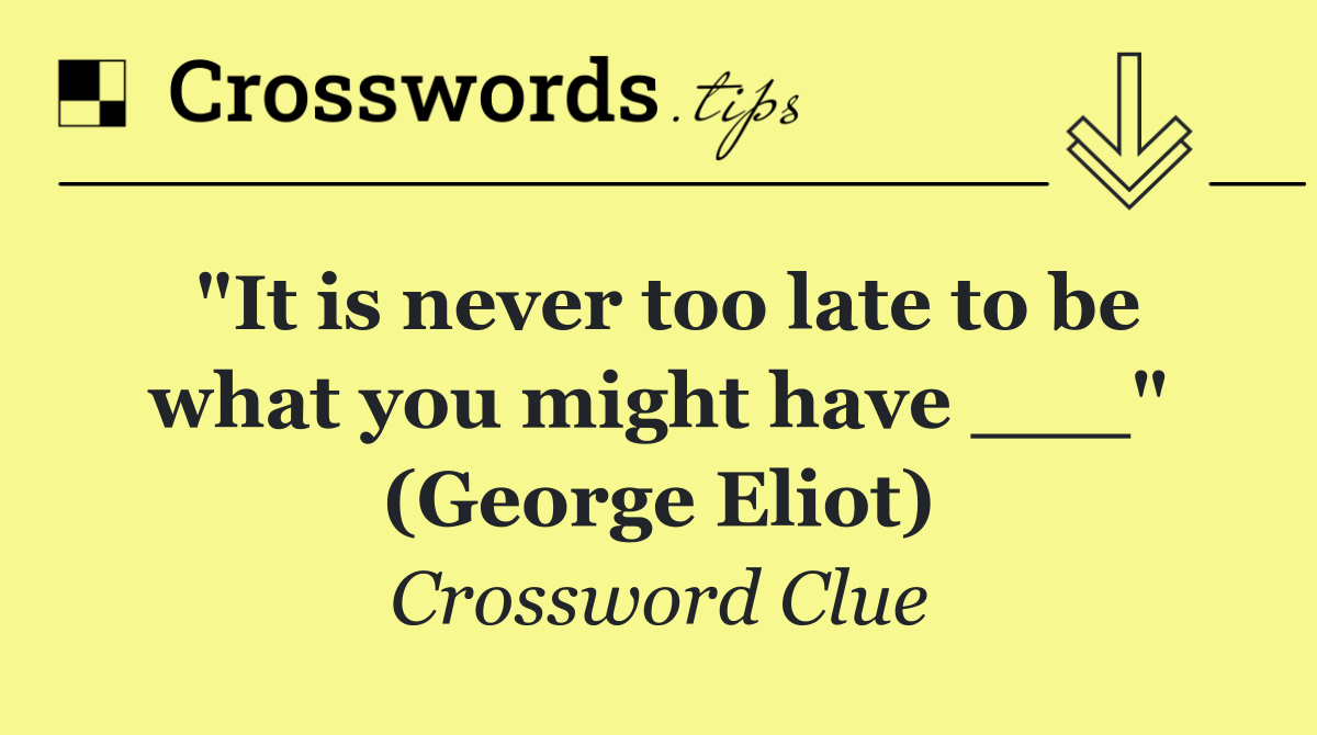 "It is never too late to be what you might have ___" (George Eliot)