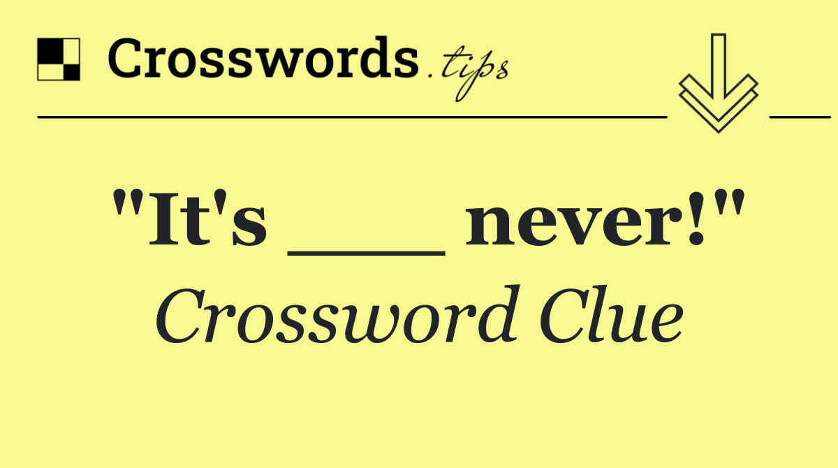 "It's ___ never!"