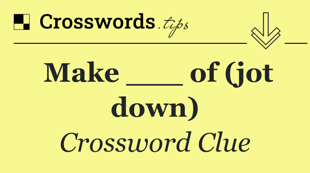 Make ___ of (jot down)