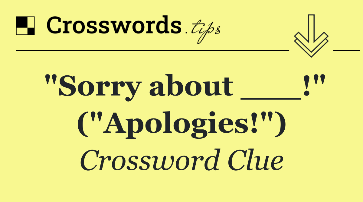 "Sorry about ___!" ("Apologies!")