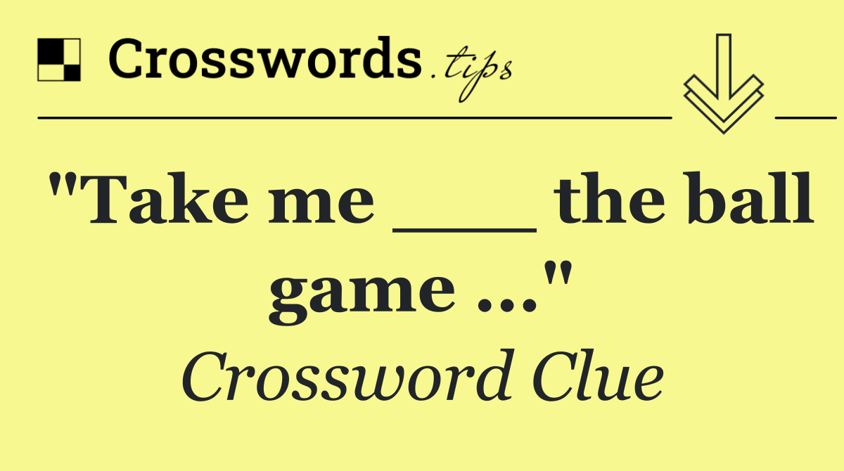 "Take me ___ the ball game ..."