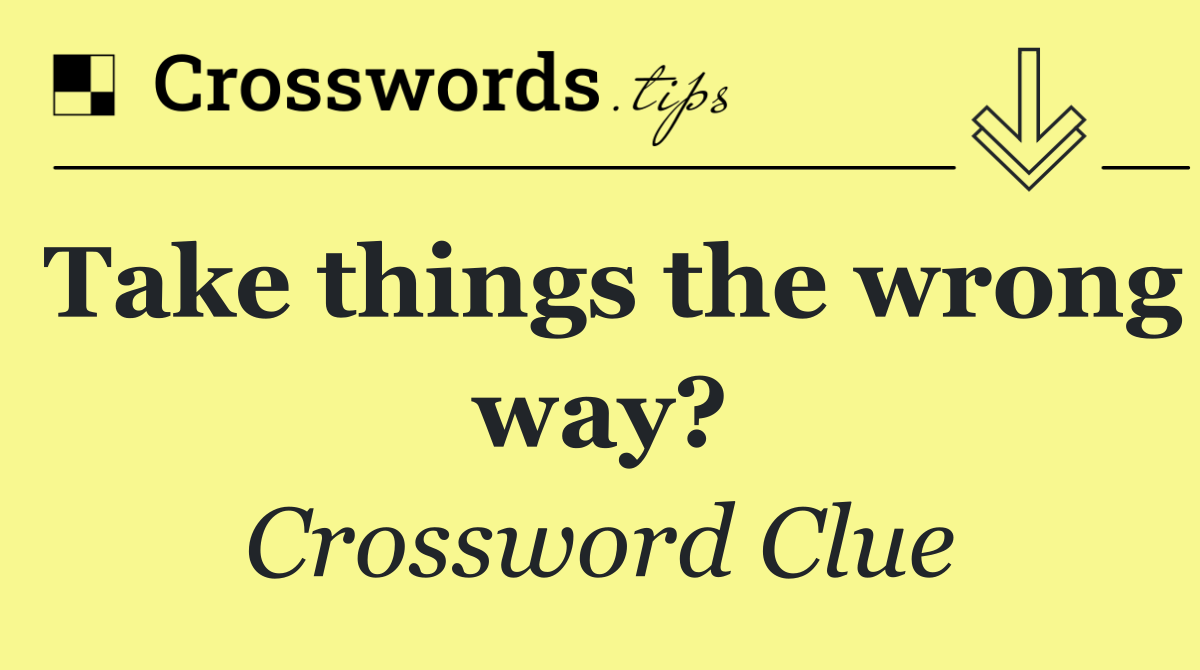 Take things the wrong way?