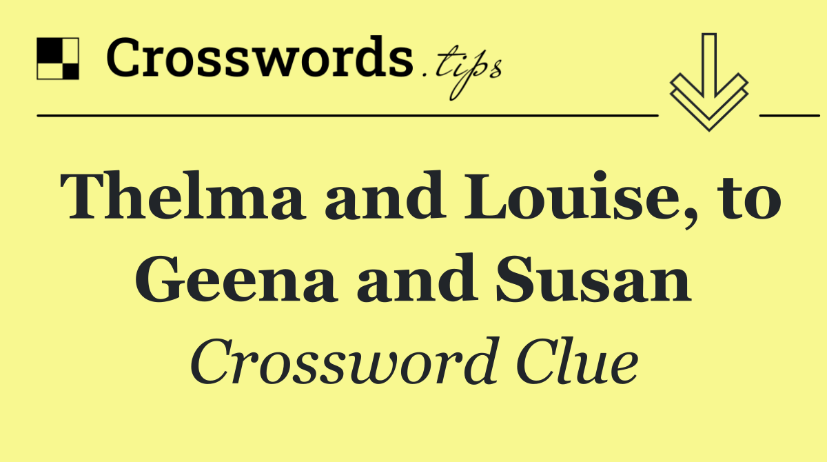 Thelma and Louise, to Geena and Susan
