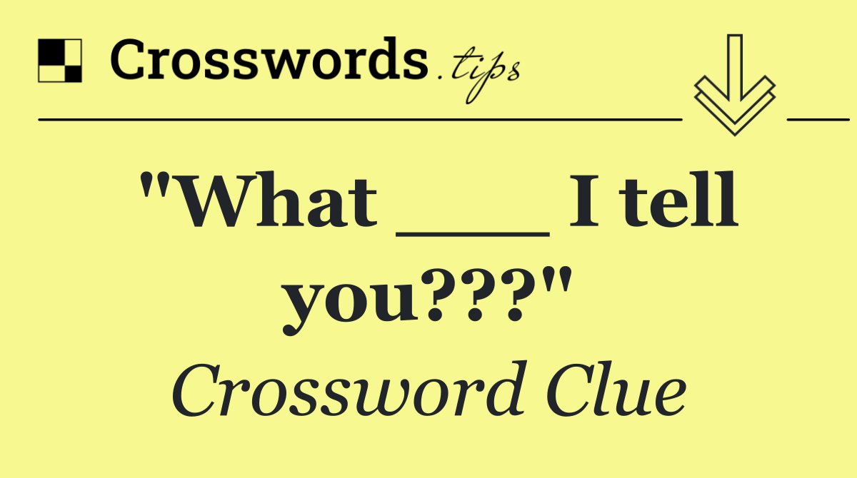 "What ___ I tell you???"