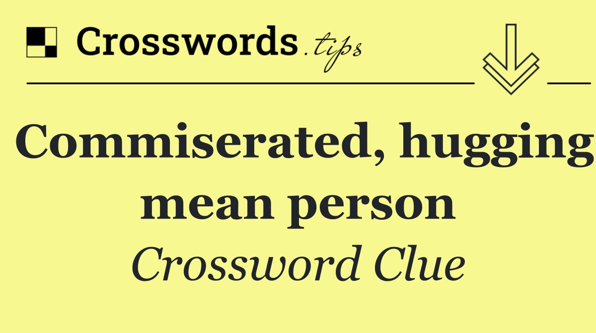 Commiserated, hugging mean person