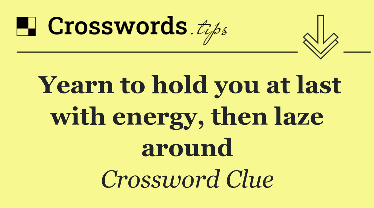 Yearn to hold you at last with energy, then laze around