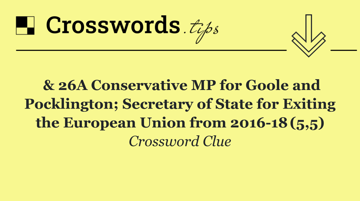 & 26A Conservative MP for Goole and Pocklington; Secretary of State for Exiting the European Union from 2016 18 (5,5)