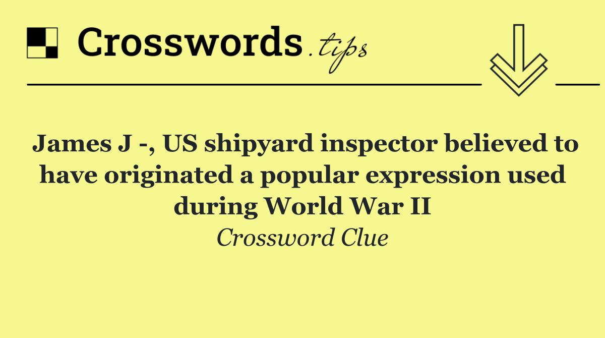 James J  , US shipyard inspector believed to have originated a popular expression used during World War II