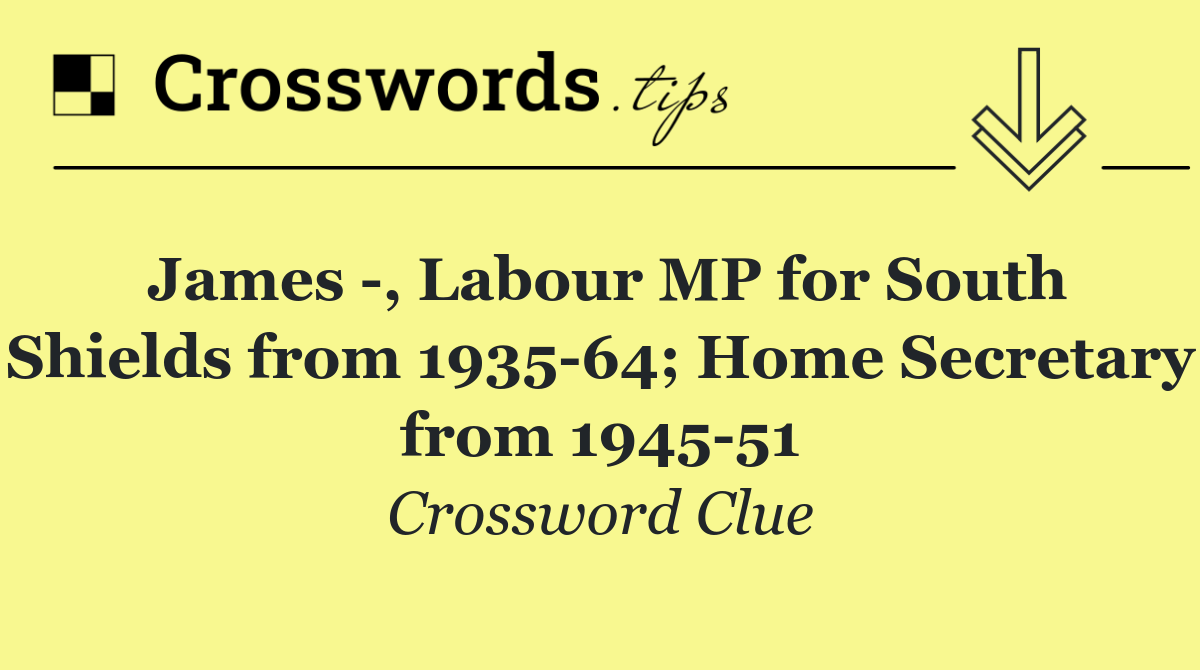 James  , Labour MP for South Shields from 1935 64; Home Secretary from 1945 51