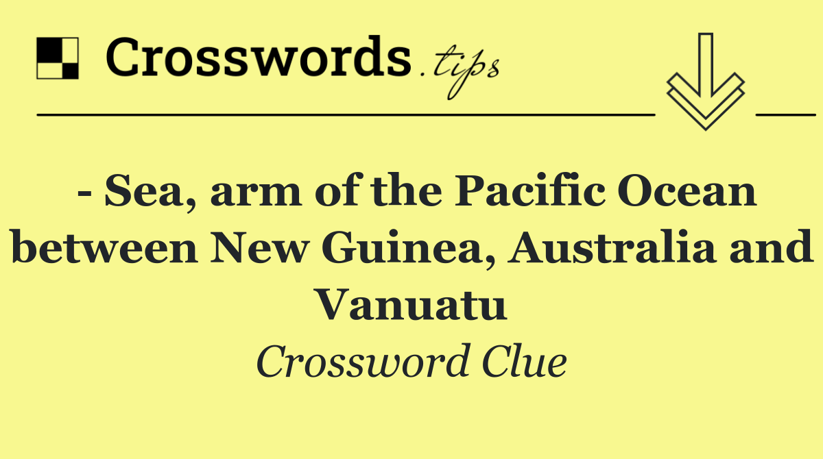  Sea, arm of the Pacific Ocean between New Guinea, Australia and Vanuatu