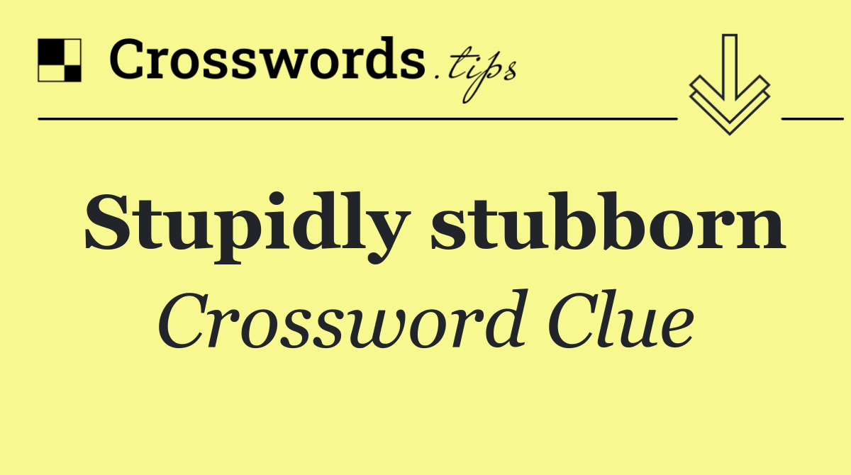 Stupidly stubborn