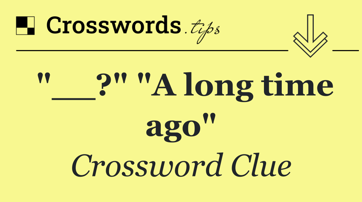 "__?" "A long time ago"