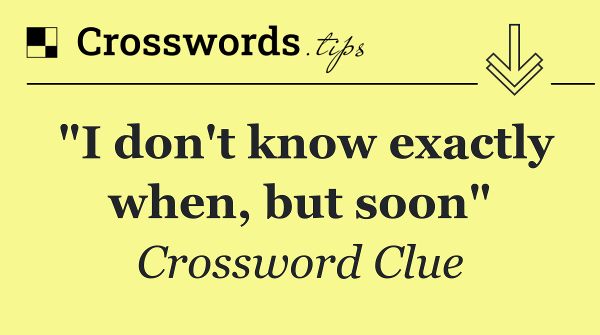 "I don't know exactly when, but soon"
