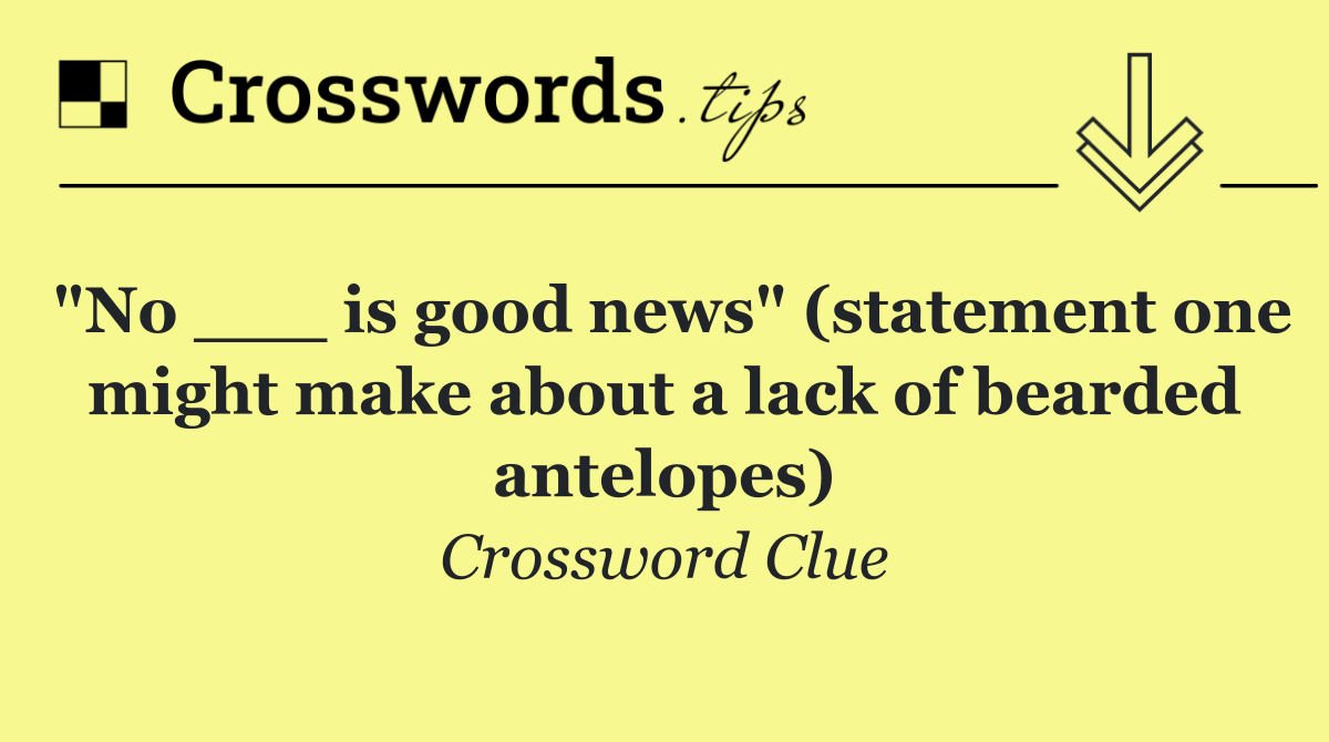 "No ___ is good news" (statement one might make about a lack of bearded antelopes)