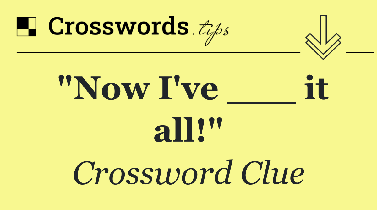 "Now I've ___ it all!"