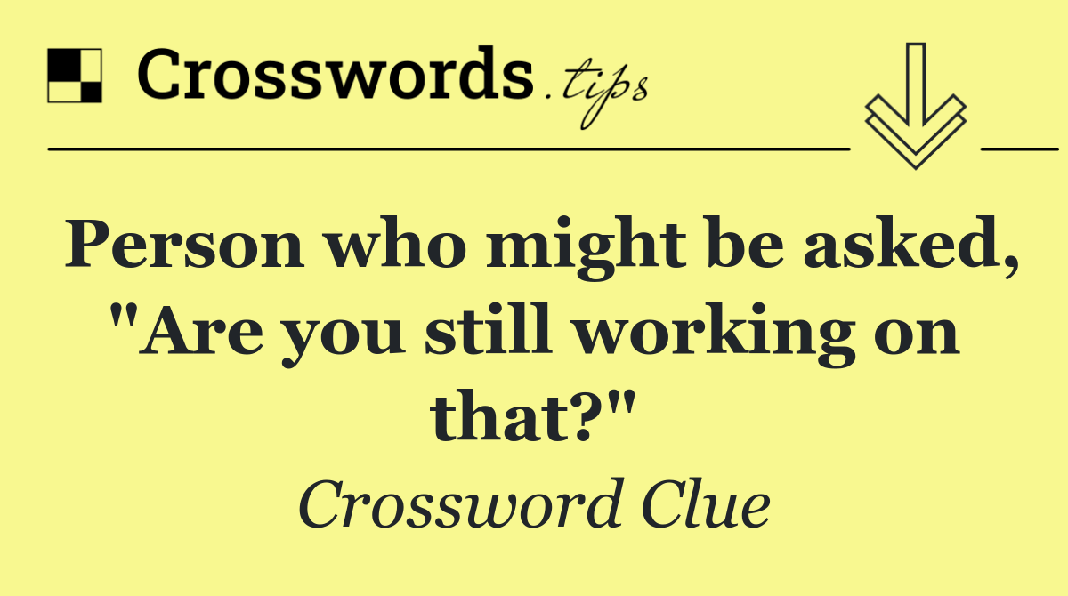 Person who might be asked, "Are you still working on that?"