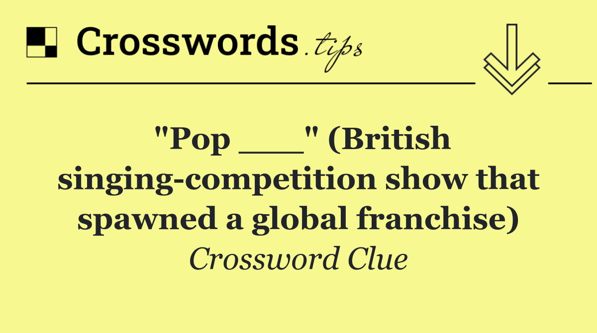 "Pop ___" (British singing competition show that spawned a global franchise)