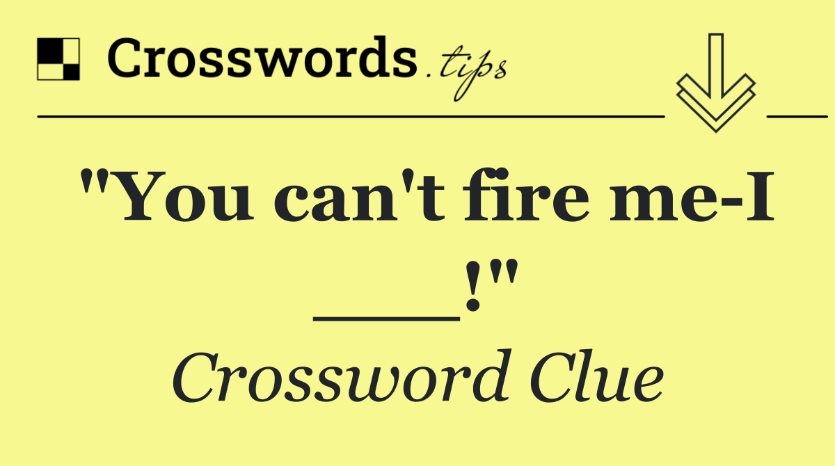 "You can't fire me I ___!"