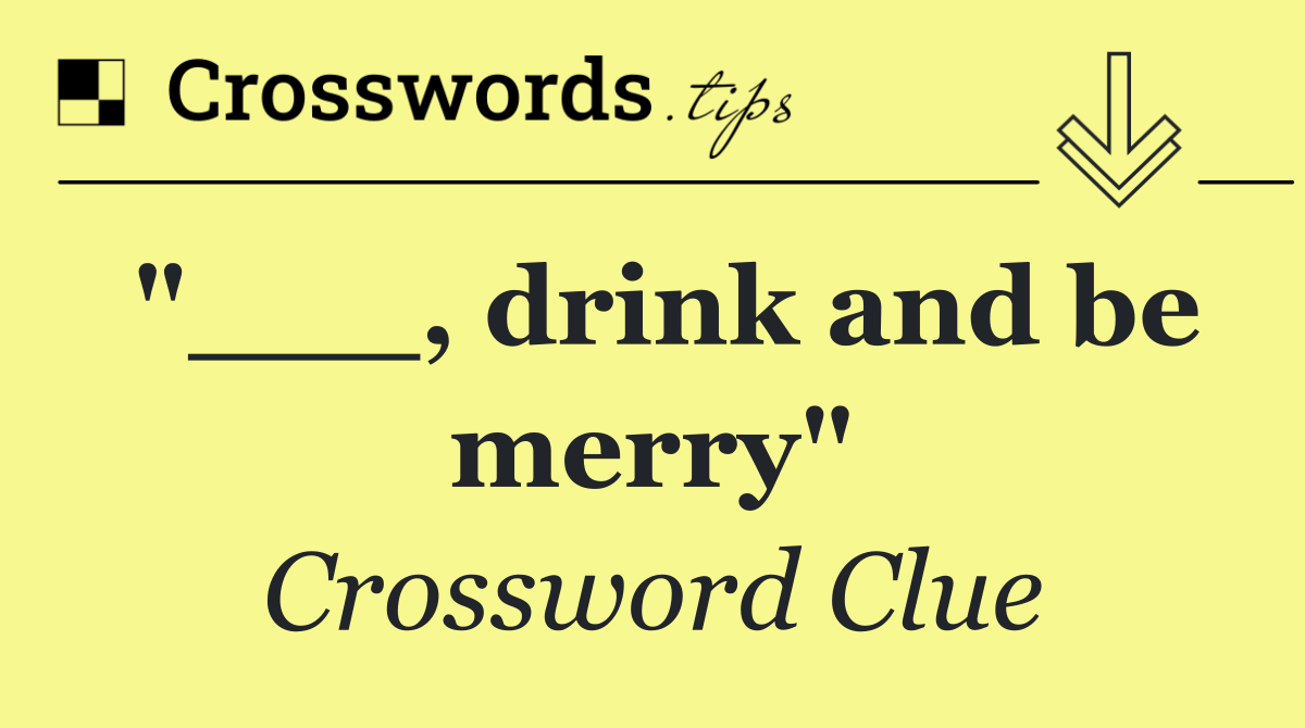 "___, drink and be merry"
