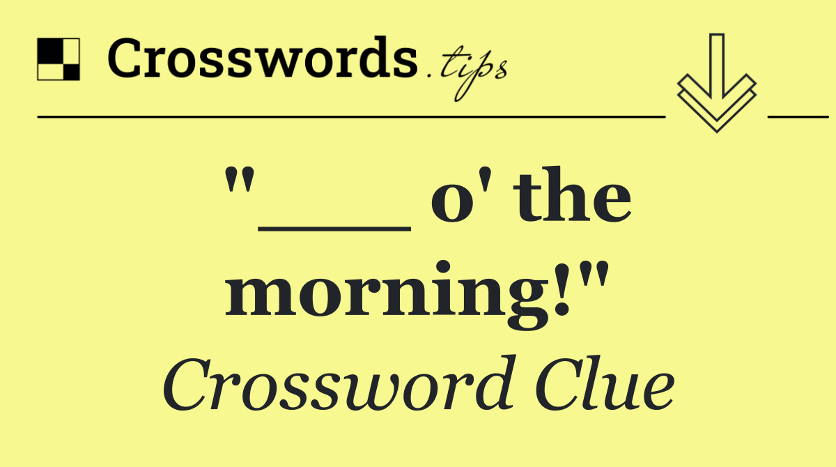 "___ o' the morning!"