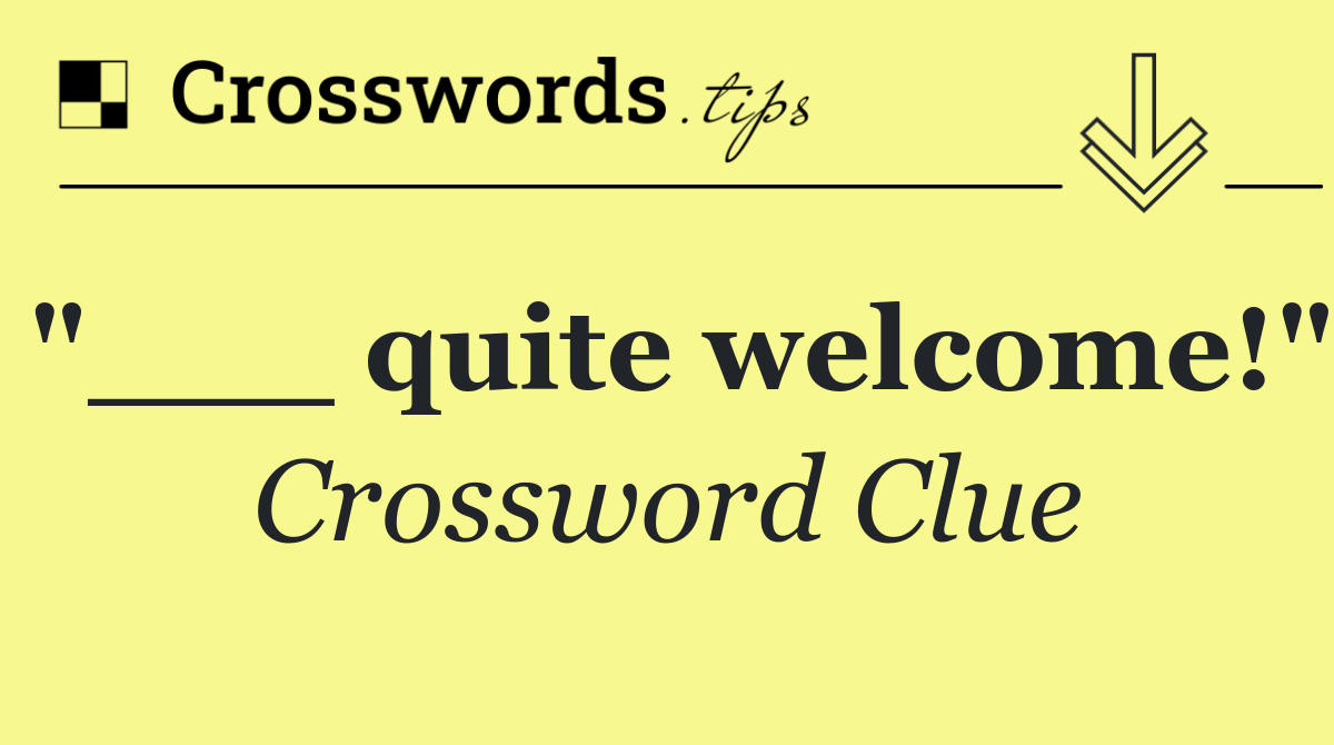 "___ quite welcome!"