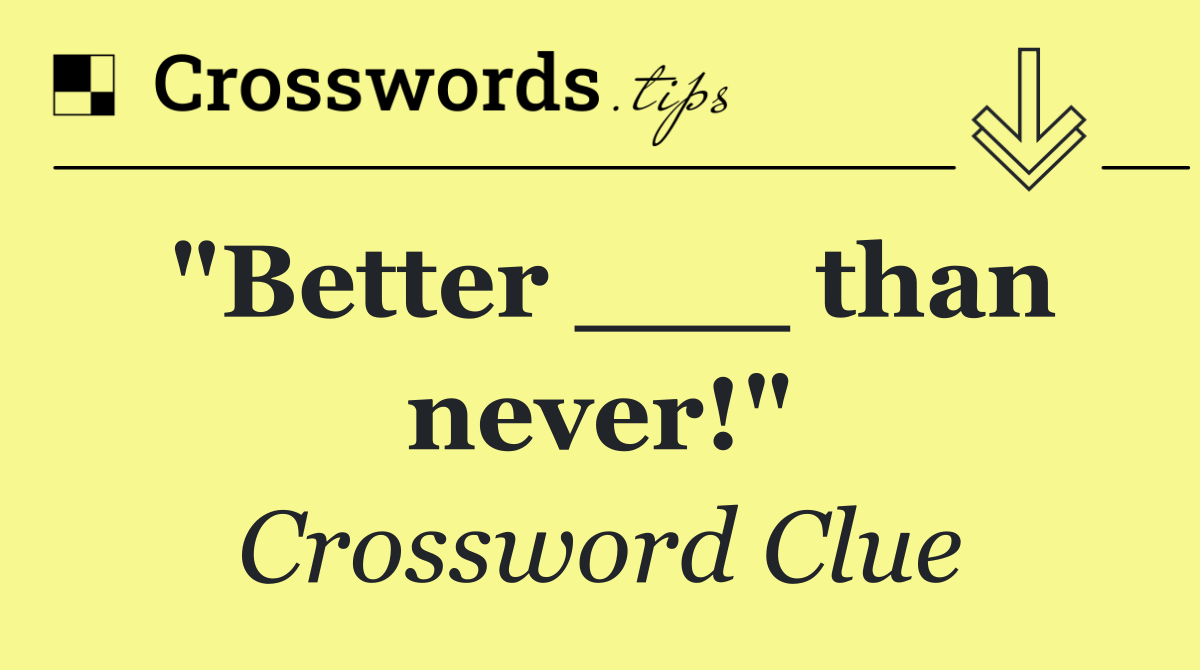 "Better ___ than never!"