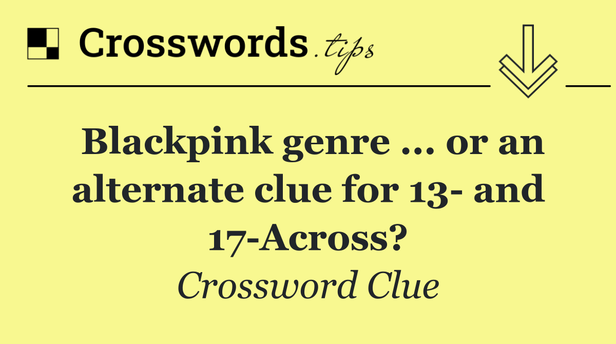 Blackpink genre ... or an alternate clue for 13  and 17 Across?