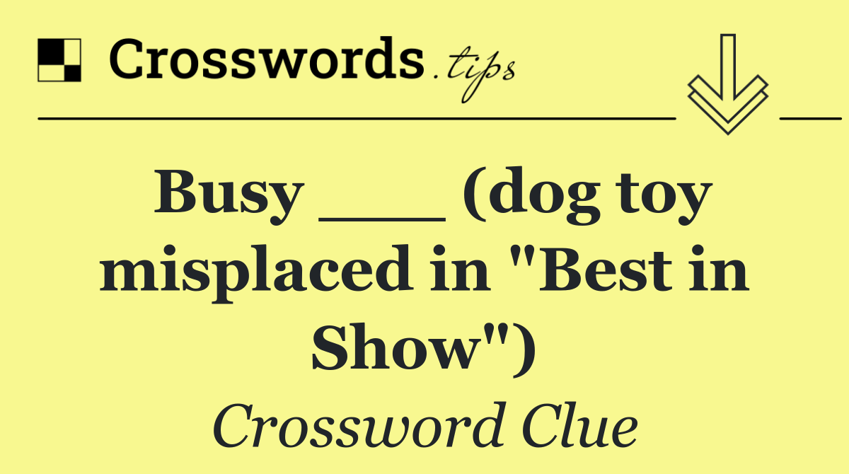 Busy ___ (dog toy misplaced in "Best in Show")
