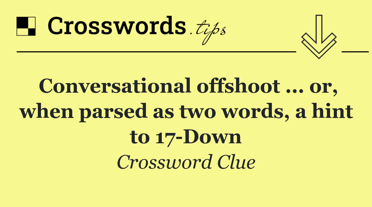 Conversational offshoot ... or, when parsed as two words, a hint to 17 Down