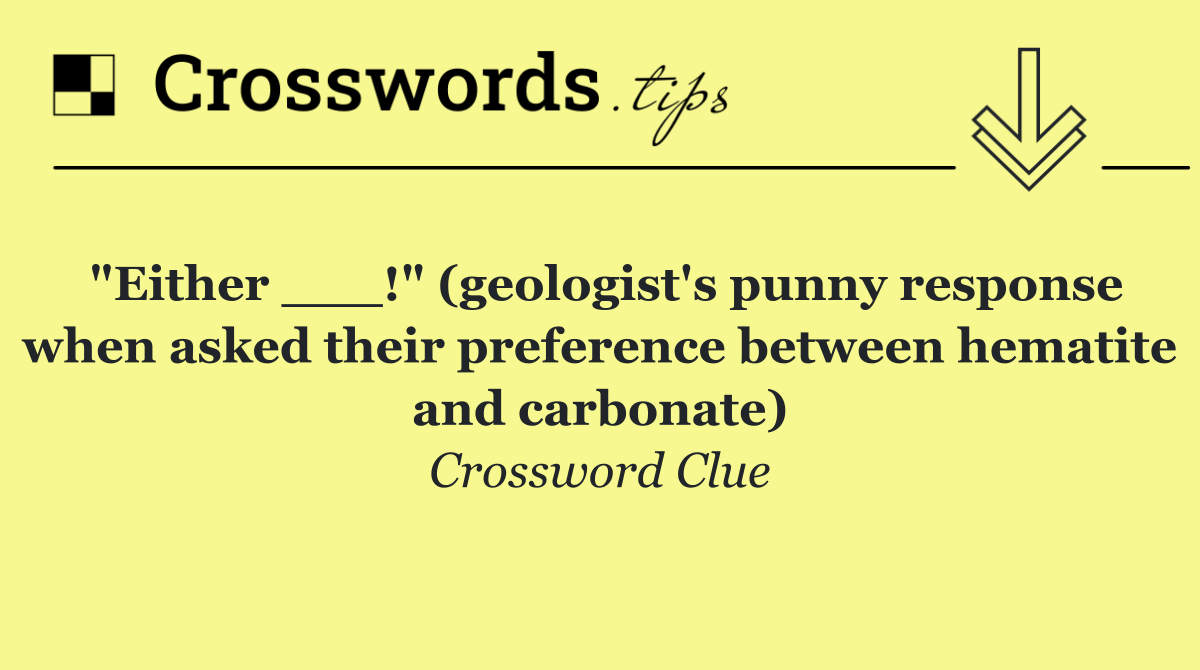 "Either ___!" (geologist's punny response when asked their preference between hematite and carbonate)