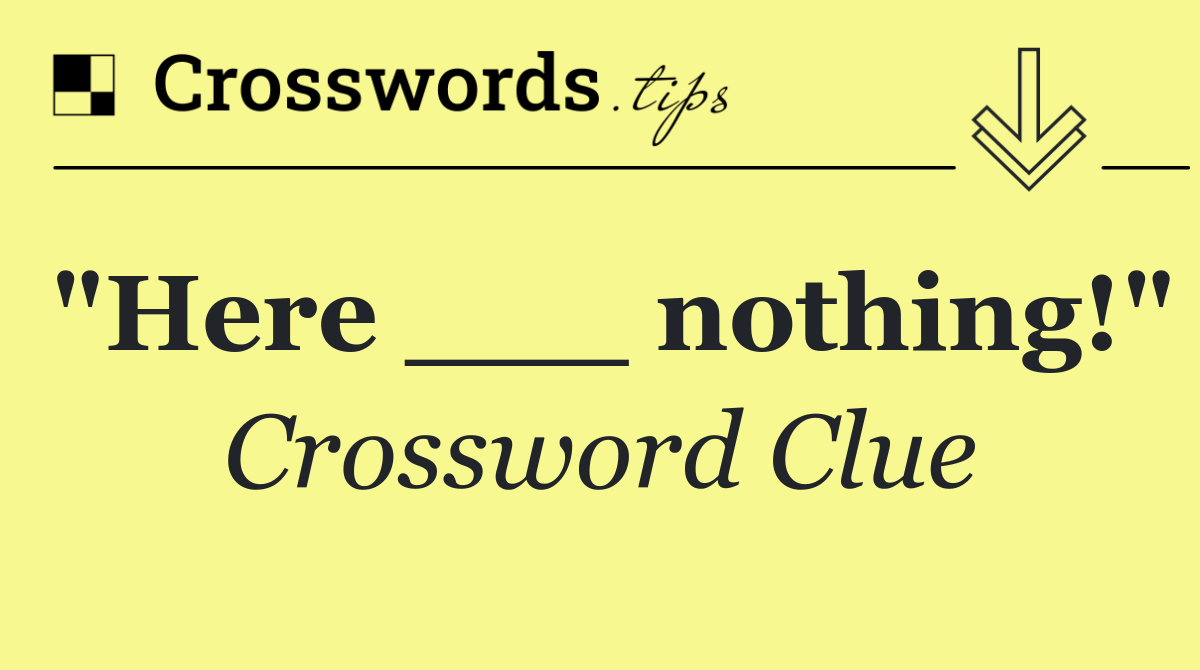 "Here ___ nothing!"