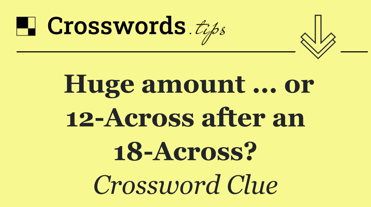 Huge amount ... or 12 Across after an 18 Across?