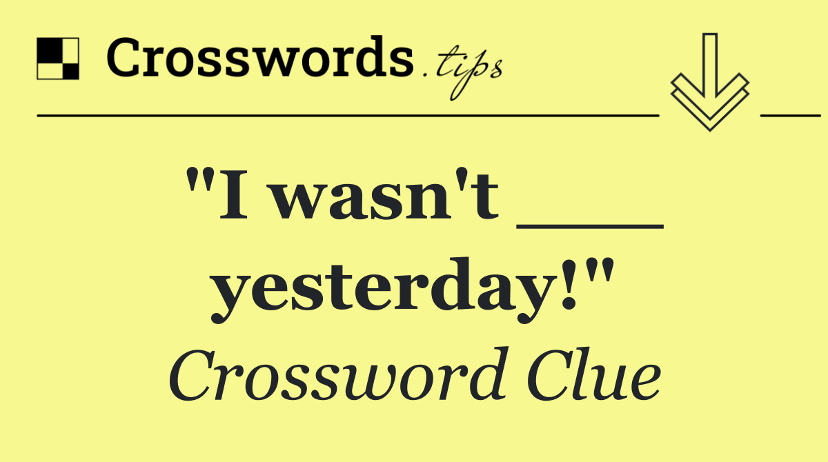 "I wasn't ___ yesterday!"